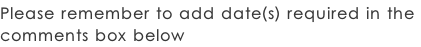 Please remember to add date(s) required in the  comments box below